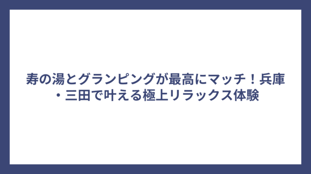 寿の湯とグランピングが最高にマッチ！兵庫・三田で叶える極上リラックス体験