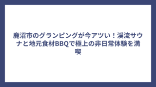 鹿沼市のグランピングが今アツい！渓流サウナと地元食材BBQで極上の非日常体験を満喫