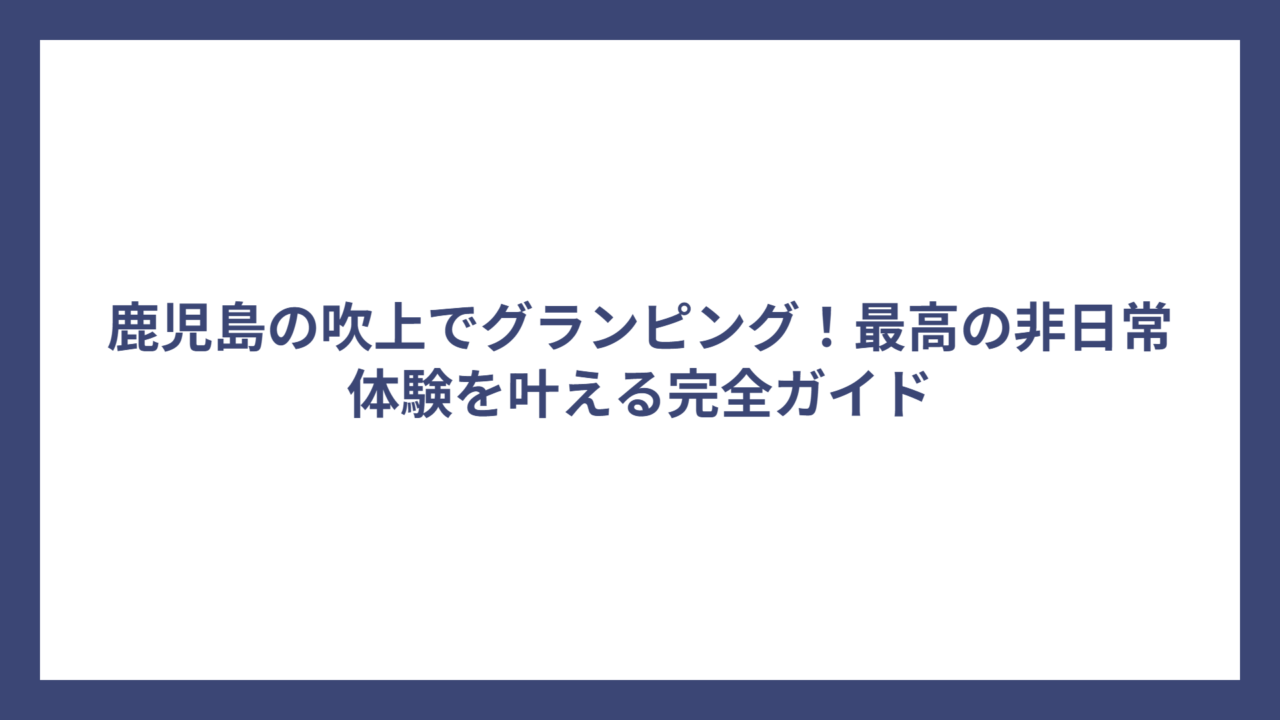 鹿児島の吹上でグランピング！最高の非日常体験を叶える完全ガイド