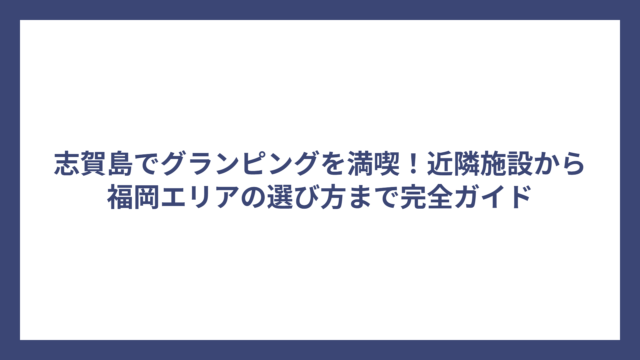志賀島でグランピングを満喫！近隣施設から福岡エリアの選び方まで完全ガイド