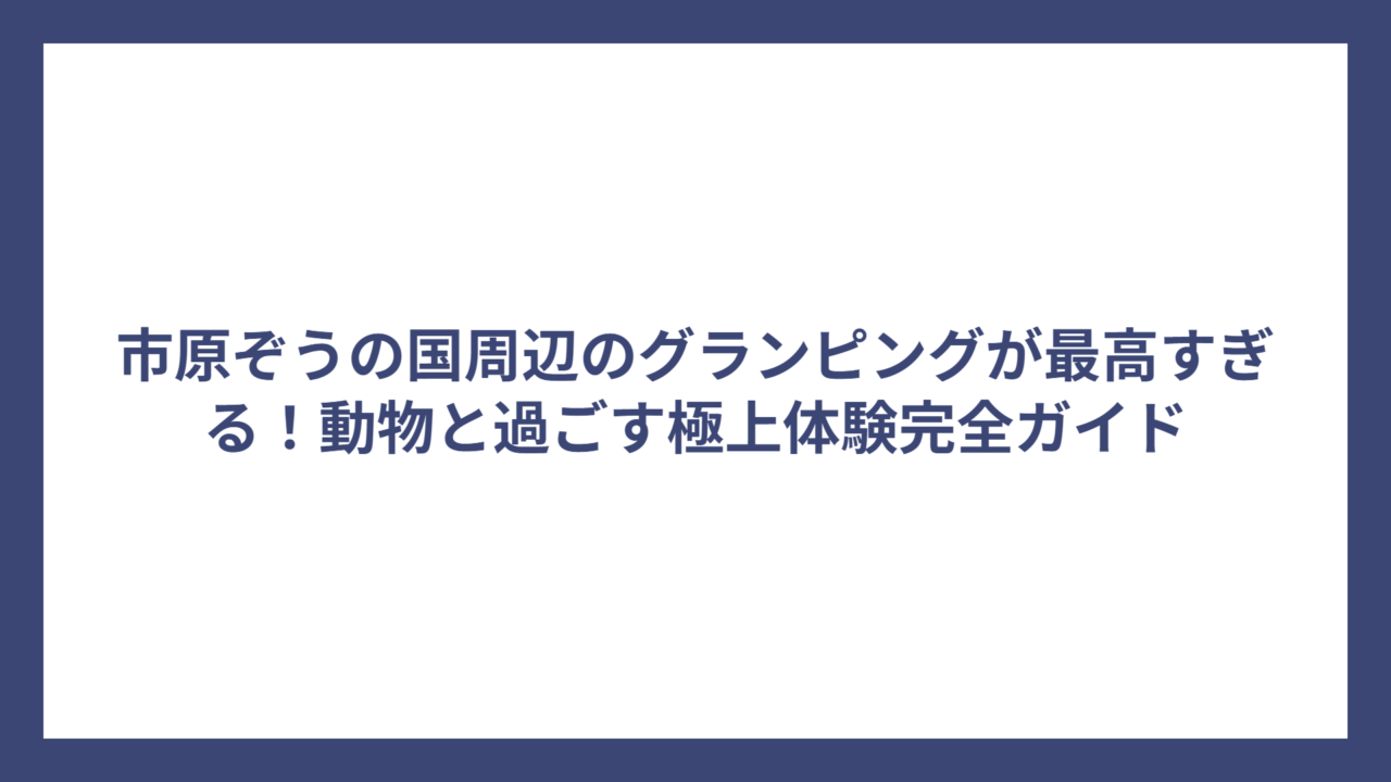 市原ぞうの国周辺のグランピングが最高すぎる！動物と過ごす極上体験完全ガイド