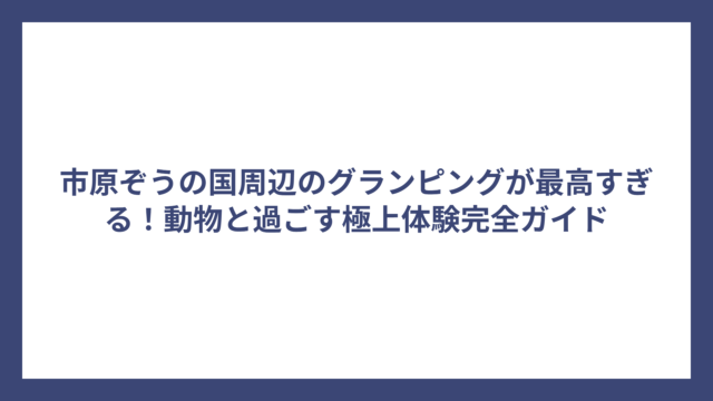 市原ぞうの国周辺のグランピングが最高すぎる！動物と過ごす極上体験完全ガイド