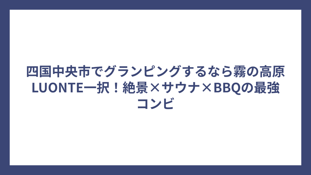 四国中央市でグランピングするなら霧の高原LUONTE一択！絶景×サウナ×BBQの最強コンビ