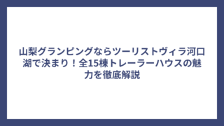 山梨グランピングならツーリストヴィラ河口湖で決まり！全15棟トレーラーハウスの魅力を徹底解説