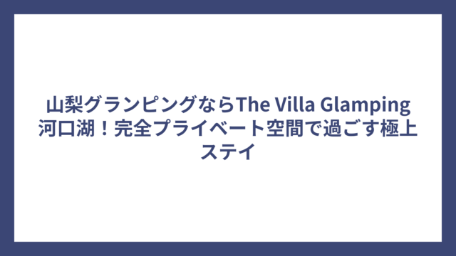 山梨グランピングならThe Villa Glamping河口湖！完全プライベート空間で過ごす極上ステイ