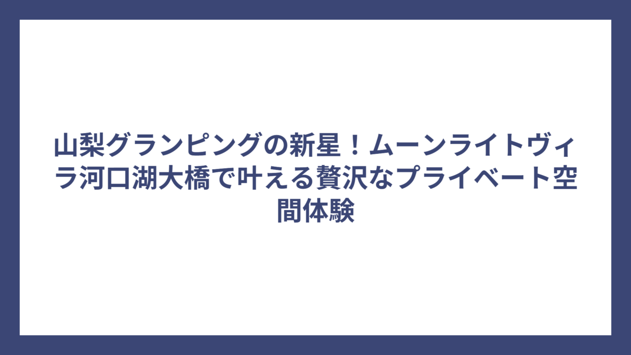 山梨グランピングの新星！ムーンライトヴィラ河口湖大橋で叶える贅沢なプライベート空間体験