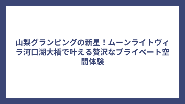 山梨グランピングの新星！ムーンライトヴィラ河口湖大橋で叶える贅沢なプライベート空間体験