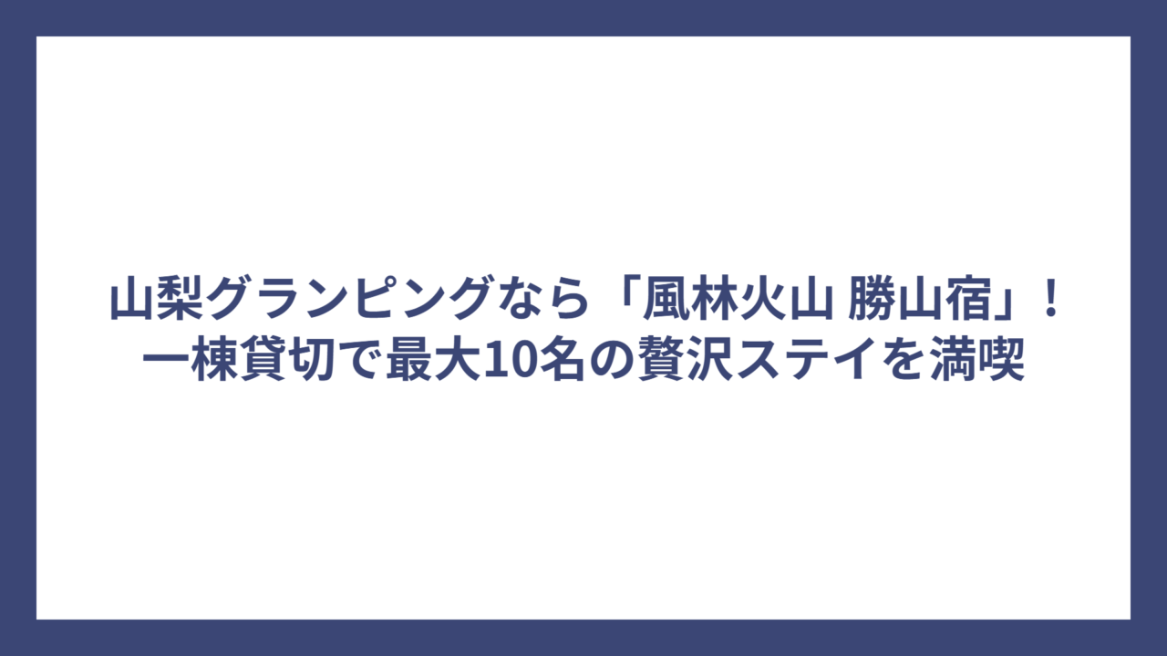 山梨グランピングなら「風林火山 勝山宿」!一棟貸切で最大10名の贅沢ステイを満喫
