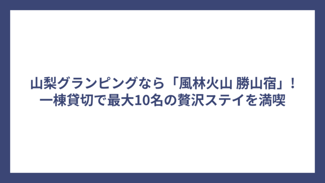山梨グランピングなら「風林火山 勝山宿」!一棟貸切で最大10名の贅沢ステイを満喫