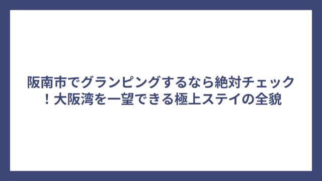阪南市でグランピングするなら絶対チェック！大阪湾を一望できる極上ステイの全貌