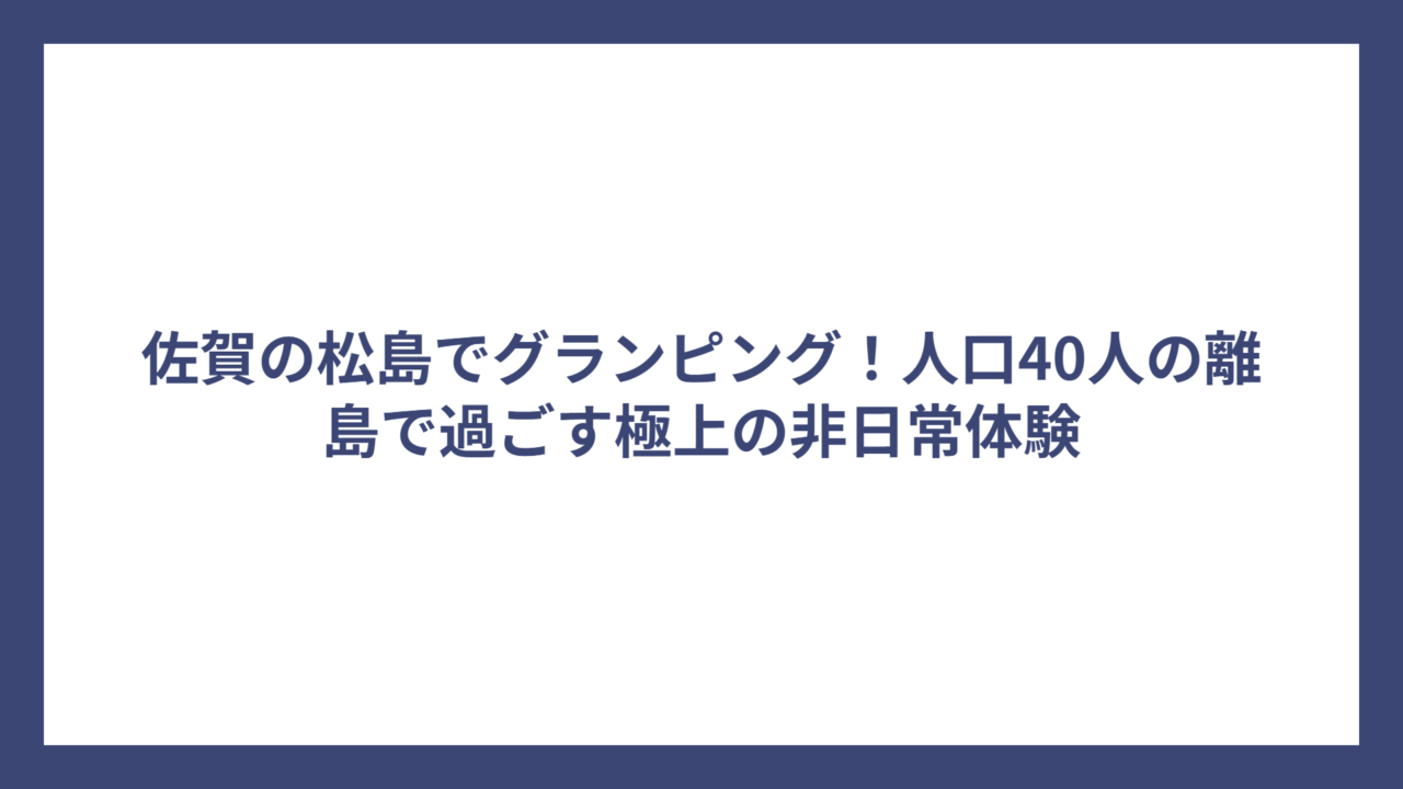 佐賀の松島でグランピング！人口40人の離島で過ごす極上の非日常体験