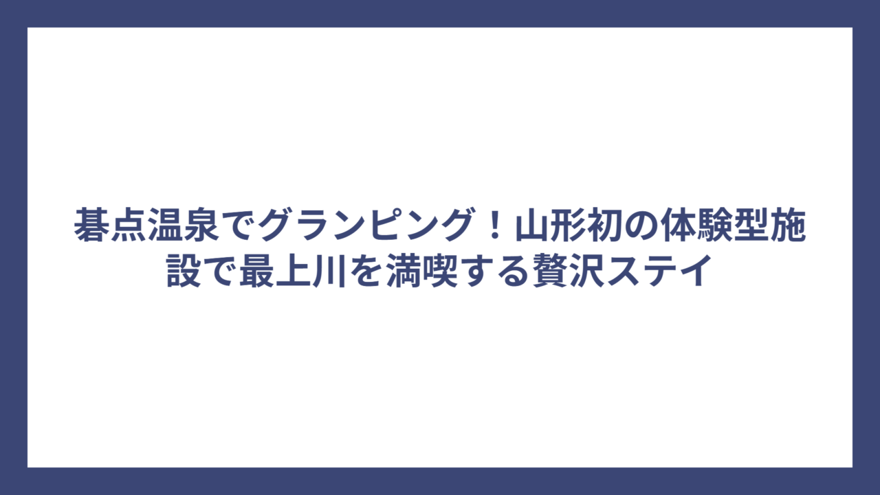 碁点温泉でグランピング！山形初の体験型施設で最上川を満喫する贅沢ステイ