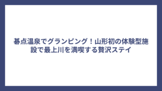 碁点温泉でグランピング！山形初の体験型施設で最上川を満喫する贅沢ステイ