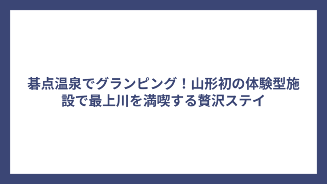 碁点温泉でグランピング！山形初の体験型施設で最上川を満喫する贅沢ステイ