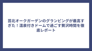 芸北オークガーデンのグランピングが最高すぎた！温泉付きドームで過ごす贅沢時間を徹底レポート