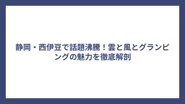 静岡・西伊豆で話題沸騰！雲と風とグランピングの魅力を徹底解剖