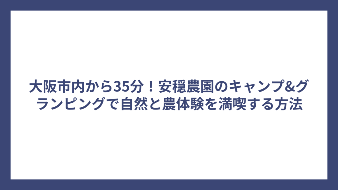 大阪市内から35分！安穏農園のキャンプ&グランピングで自然と農体験を満喫する方法