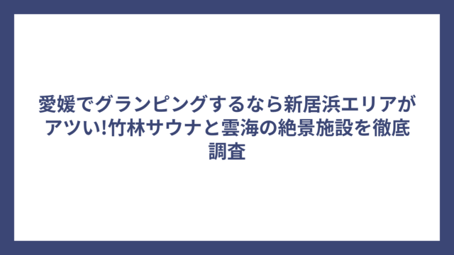 愛媛でグランピングするなら新居浜エリアがアツい!竹林サウナと雲海の絶景施設を徹底調査