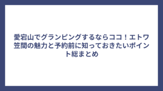 愛宕山でグランピングするならココ！エトワ笠間の魅力と予約前に知っておきたいポイント総まとめ