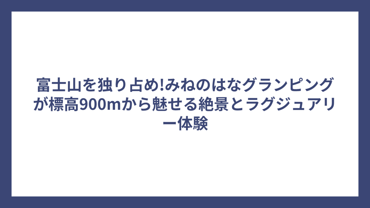 富士山を独り占め!みねのはなグランピングが標高900mから魅せる絶景とラグジュアリー体験