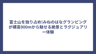 富士山を独り占め!みねのはなグランピングが標高900mから魅せる絶景とラグジュアリー体験