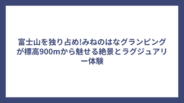 富士山を独り占め!みねのはなグランピングが標高900mから魅せる絶景とラグジュアリー体験
