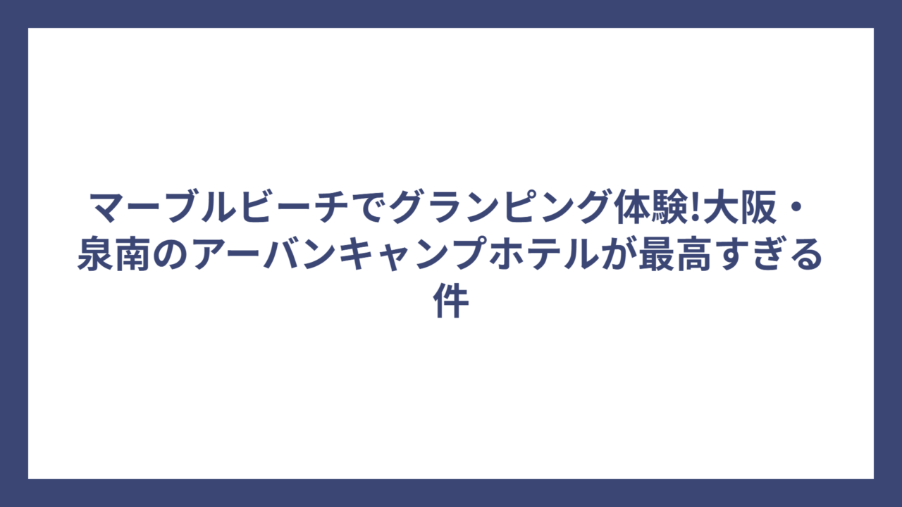 マーブルビーチでグランピング体験!大阪・泉南のアーバンキャンプホテルが最高すぎる件