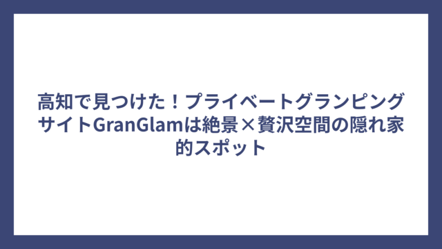高知で見つけた！プライベートグランピングサイトGranGlamは絶景×贅沢空間の隠れ家的スポット
