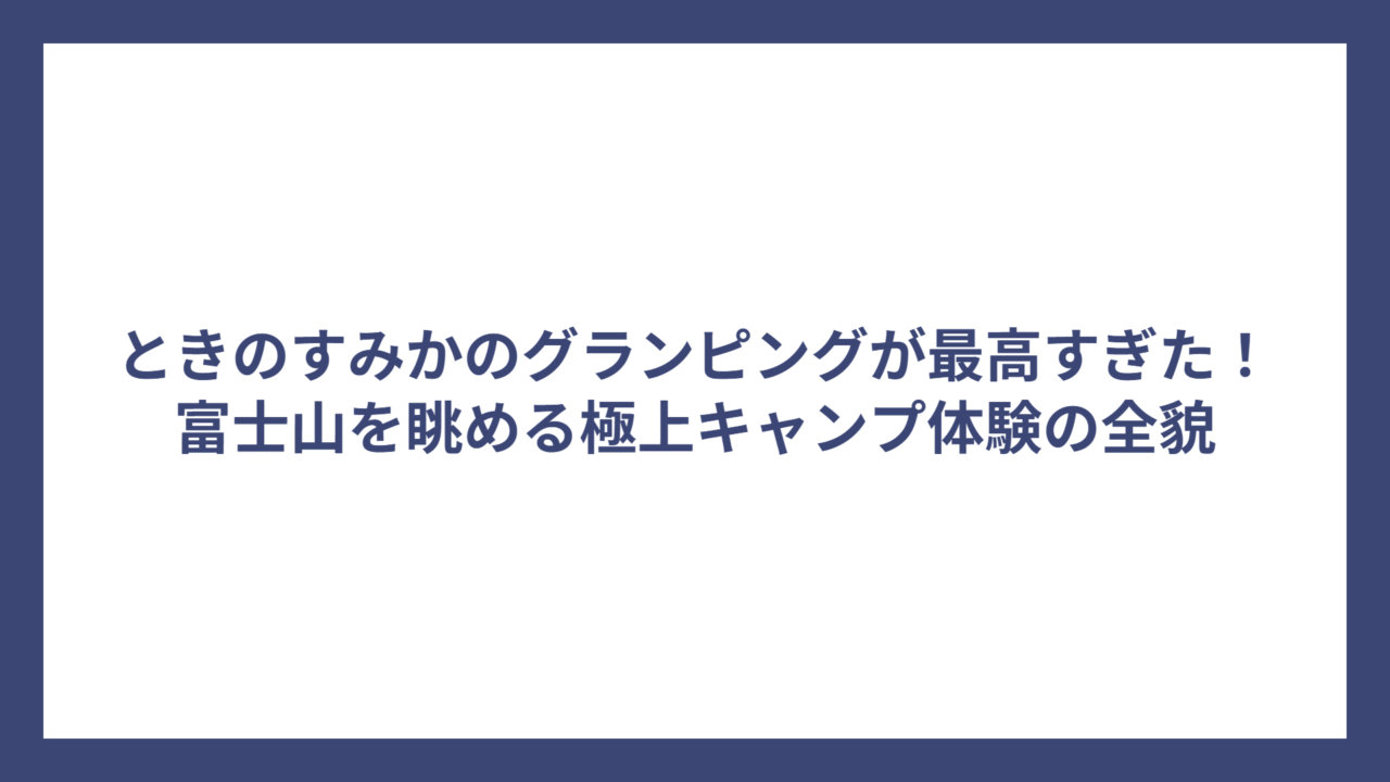 ときのすみかのグランピングが最高すぎた！富士山を眺める極上キャンプ体験の全貌