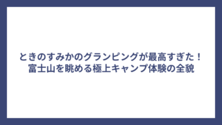 ときのすみかのグランピングが最高すぎた！富士山を眺める極上キャンプ体験の全貌