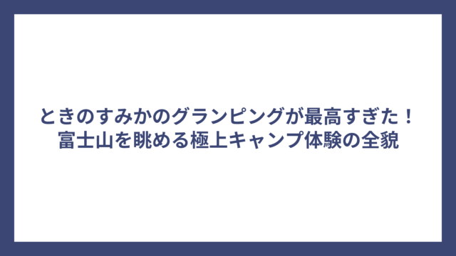 ときのすみかのグランピングが最高すぎた！富士山を眺める極上キャンプ体験の全貌