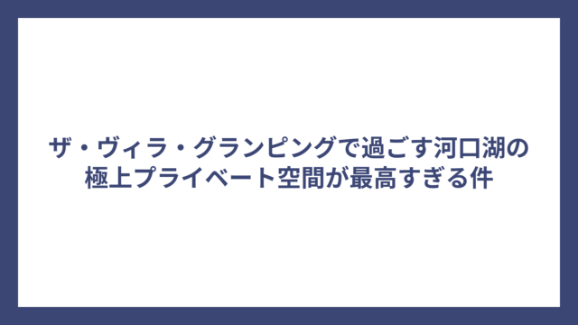 ザ・ヴィラ・グランピングで過ごす河口湖の極上プライベート空間が最高すぎる件