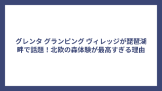 グレンタ グランピング ヴィレッジが琵琶湖畔で話題！北欧の森体験が最高すぎる理由