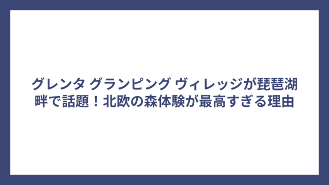 グレンタ グランピング ヴィレッジが琵琶湖畔で話題！北欧の森体験が最高すぎる理由