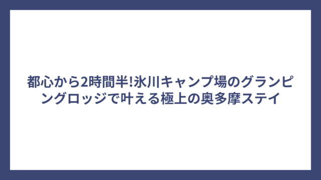 都心から2時間半!氷川キャンプ場のグランピングロッジで叶える極上の奥多摩ステイ