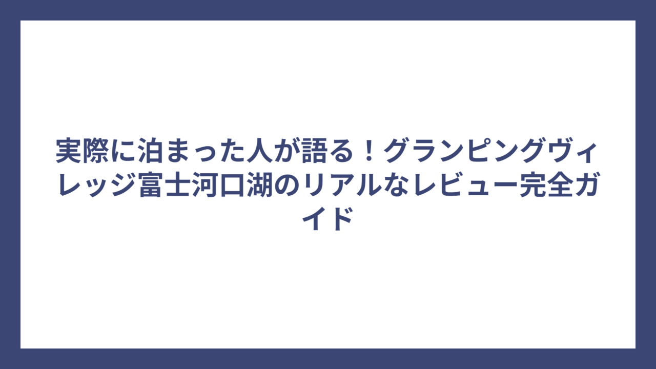 実際に泊まった人が語る！グランピングヴィレッジ富士河口湖のリアルなレビュー完全ガイド