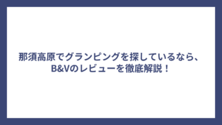 那須高原でグランピングを探しているなら、B&Vのレビューを徹底解説！