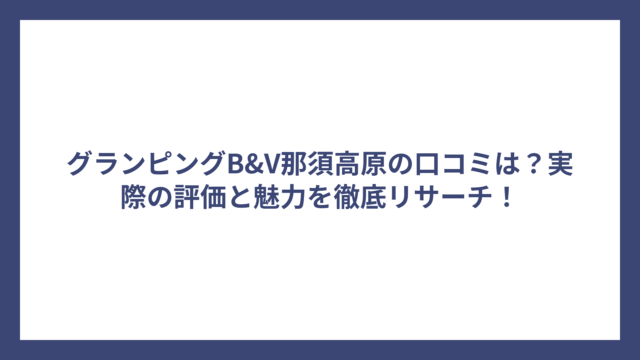 グランピングB&V那須高原の口コミは？実際の評価と魅力を徹底リサーチ！
