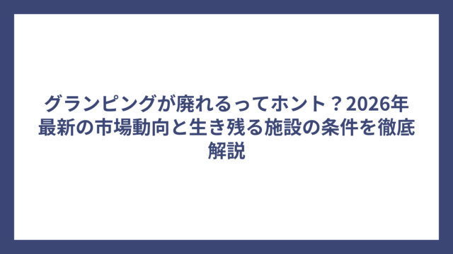 グランピングが廃れるってホント？2026年最新の市場動向と生き残る施設の条件を徹底解説