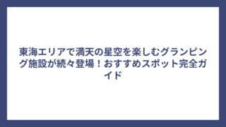 東海エリアで満天の星空を楽しむグランピング施設が続々登場！おすすめスポット完全ガイド