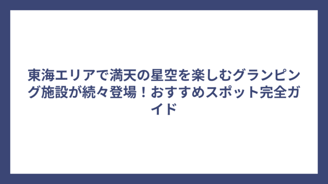 東海エリアで満天の星空を楽しむグランピング施設が続々登場！おすすめスポット完全ガイド