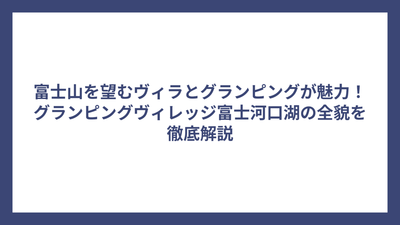 富士山を望むヴィラとグランピングが魅力！グランピングヴィレッジ富士河口湖の全貌を徹底解説