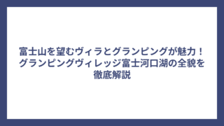 富士山を望むヴィラとグランピングが魅力！グランピングヴィレッジ富士河口湖の全貌を徹底解説