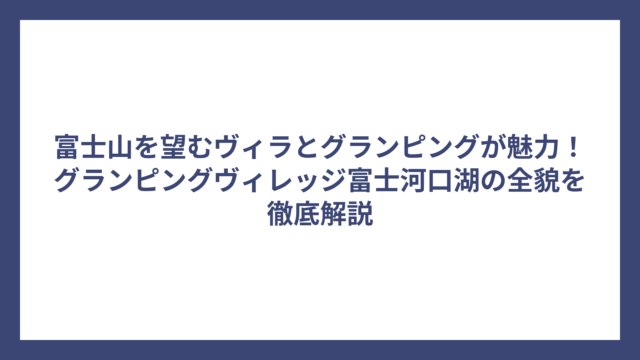 富士山を望むヴィラとグランピングが魅力！グランピングヴィレッジ富士河口湖の全貌を徹底解説