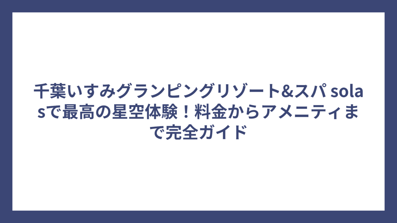 千葉いすみグランピングリゾート&スパ solasで最高の星空体験！料金からアメニティまで完全ガイド
