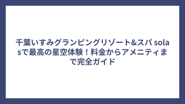 千葉いすみグランピングリゾート&スパ solasで最高の星空体験！料金からアメニティまで完全ガイド