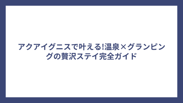 アクアイグニスで叶える!温泉×グランピングの贅沢ステイ完全ガイド