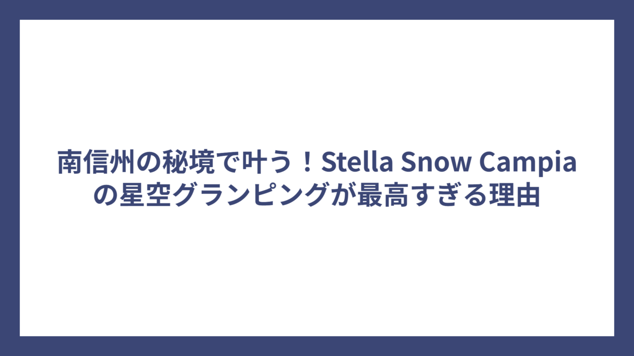 南信州の秘境で叶う！Stella Snow Campiaの星空グランピングが最高すぎる理由