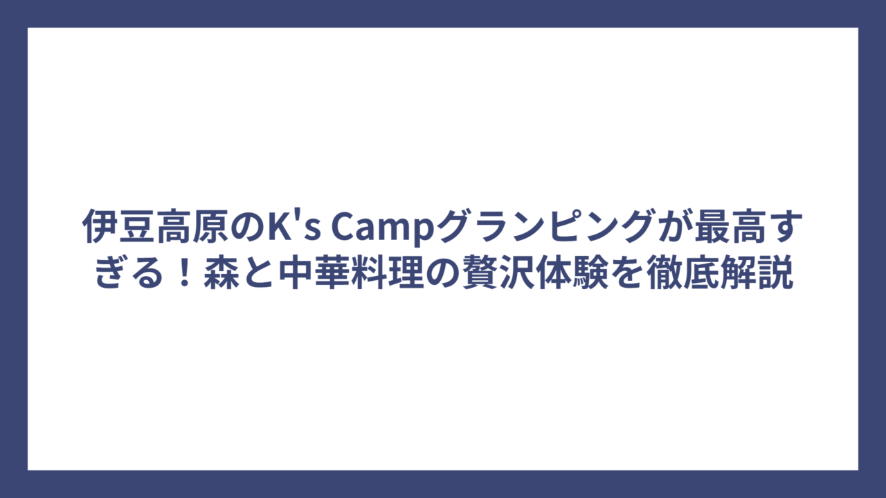 伊豆高原のK’s Campグランピングが最高すぎる！森と中華料理の贅沢体験を徹底解説