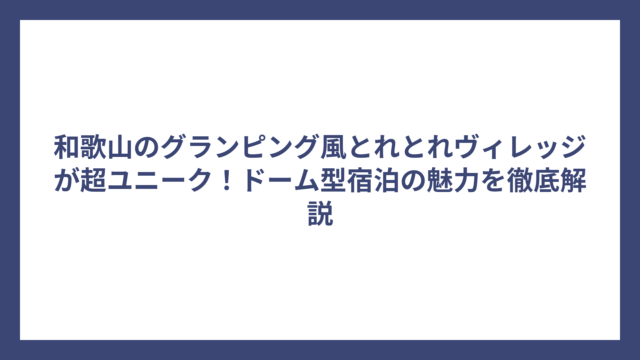 和歌山のグランピング風とれとれヴィレッジが超ユニーク！ドーム型宿泊の魅力を徹底解説